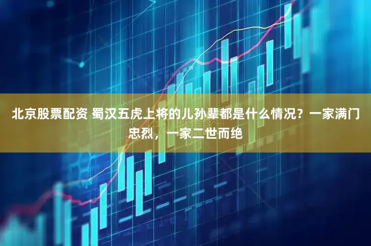 北京股票配资 蜀汉五虎上将的儿孙辈都是什么情况？一家满门忠烈，一家二世而绝