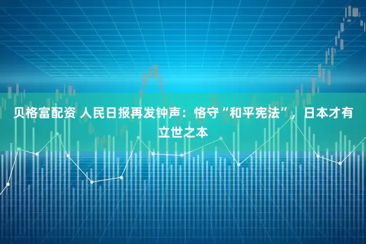 贝格富配资 人民日报再发钟声：恪守“和平宪法”，日本才有立世之本